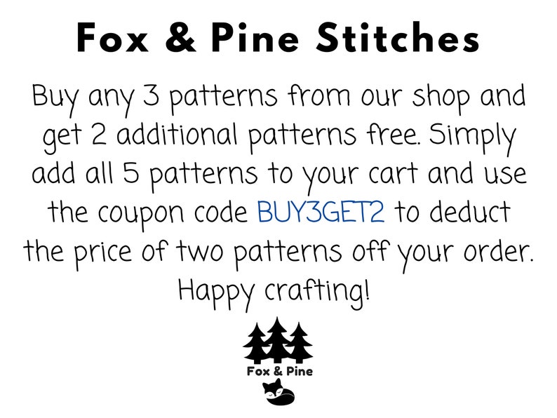 May include: Text graphic with the words "Fox & Pine Stitches" and a sale offer: Buy any 3 patterns from our shop and get 2 additional patterns free. Simply add all 5 patterns to your cart and use the coupon code BUY3GET2 to deduct the price of two patterns off your order. Happy crafting!"  A black and white illustration of three pine trees and a fox with the words "Fox & Pine" below.