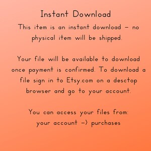 May include: Text on a peach background that reads "Instant Download. This item is an instant download - no physical item will be shipped. Your file will be available to download once payment is confirmed. To download a file sign in to Etsy.com on a desktop browser and go to your account. You can access your files from: your account -> purchases."