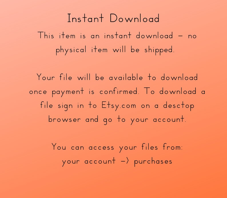 May include: Text on a peach background that reads "Instant Download. This item is an instant download - no physical item will be shipped. Your file will be available to download once payment is confirmed. To download a file sign in to Etsy.com on a desktop browser and go to your account. You can access your files from: your account -> purchases."