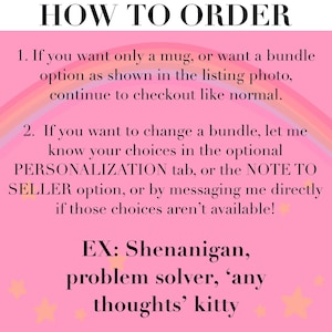May include: A pink informational graphic with a rainbow background and small yellow stars. The text reads: HOW TO ORDER. 1. If you want only a mug, or want a bundle option as shown in the listing photo, continue to checkout like normal. 2. If you want to change a bundle, let me know your choices in the optional PERSONALIZATION tab, or the NOTE TO SELLER option, or by messaging me directly if those choices aren't available! EX: Shenanigan, problem solver, 'any thoughts' kitty.