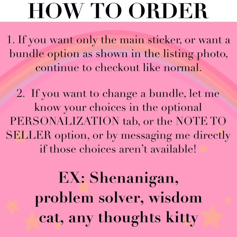 May include: A pink informational graphic with a rainbow arch and small stars. The text reads: HOW TO ORDER. 1. If you want only the main sticker, or want a bundle option as shown in the listing photo, continue to checkout like normal. 2. If you want to change a bundle, let me know your choices in the optional PERSONALIZATION tab, or the NOTE TO SELLER option, or by messaging me directly if those choices aren't available! EX: Shenanigan, problem solver, wisdom cat, any thoughts kitty.