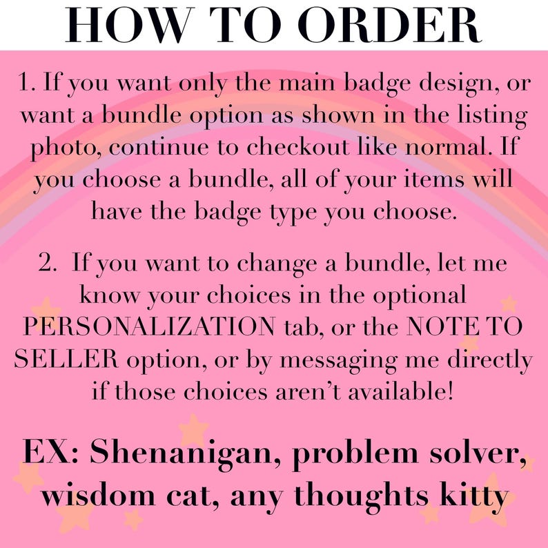 May include: A pink instructional graphic with a rainbow background and yellow stars. The text reads: HOW TO ORDER. 1. If you want only the main badge design, or want a bundle option as shown in the listing photo, continue to checkout like normal. If you choose a bundle, all of your items will have the badge type you choose. 2. If you want to change a bundle, let me know your choices in the optional PERSONALIZATION tab, or the NOTE TO SELLER option, or by messaging me directly if those choices aren't available! EX: Shenanigan, problem solver, wisdom cat, any thoughts kitty.