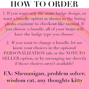 May include: A pink informational graphic with a rainbow background and yellow stars. The text reads: HOW TO ORDER. 1. If you want only the main badge design, or want a bundle option as shown in the listing photo, continue to checkout like normal. If you choose a bundle, all of your items will have the badge type you choose. 2. If you want to change a bundle, let me know your choices in the optional PERSONALIZATION tab, or the NOTE TO SELLER option, or by messaging me directly if those choices aren't available! EX: Shenanigan, problem solver, wisdom cat, any thoughts kitty.