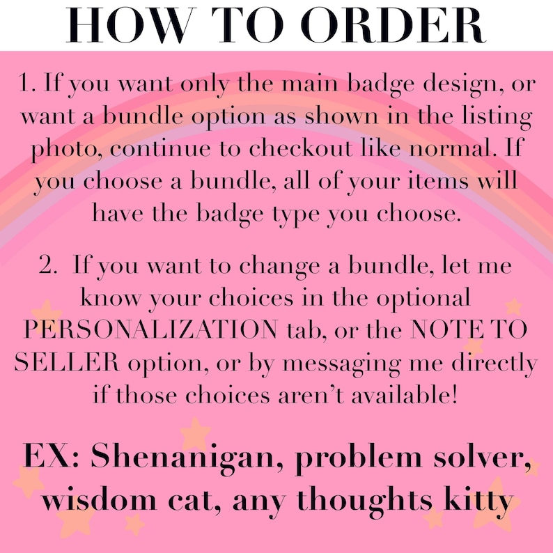 May include: A pink informational graphic with a rainbow background and yellow stars. The text reads: HOW TO ORDER. 1. If you want only the main badge design, or want a bundle option as shown in the listing photo, continue to checkout like normal. If you choose a bundle, all of your items will have the badge type you choose. 2. If you want to change a bundle, let me know your choices in the optional PERSONALIZATION tab, or the NOTE TO SELLER option, or by messaging me directly if those choices aren't available! EX: Shenanigan, problem solver, wisdom cat, any thoughts kitty.
