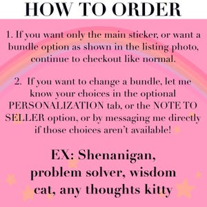May include: A pink informational graphic with a rainbow arch and small stars. The text reads: HOW TO ORDER. 1. If you want only the main sticker, or want a bundle option as shown in the listing photo, continue to checkout like normal. 2. If you want to change a bundle, let me know your choices in the optional PERSONALIZATION tab, or the NOTE TO SELLER option, or by messaging me directly if those choices aren't available! EX: Shenanigan, problem solver, wisdom cat, any thoughts kitty.