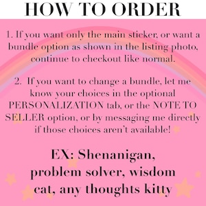May include: A pink informational graphic with a rainbow arch and small stars. The text reads: HOW TO ORDER. 1. If you want only the main sticker, or want a bundle option as shown in the listing photo, continue to checkout like normal. 2. If you want to change a bundle, let me know your choices in the optional PERSONALIZATION tab, or the NOTE TO SELLER option, or by messaging me directly if those choices aren't available! EX: Shenanigan, problem solver, wisdom cat, any thoughts kitty.
