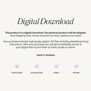 May include: Digital download graphic with a checkmark icon for each step: purchase, download, print, and frame. Text reads: "Digital Download. This product is a digital download. No physical product will be shipped. Save shipping time, money and print as many copies as you need! Your purchase includes high quality digital JPG files including detailed printing instructions. After your purchase you will get immediately access to your digital files to print them at home, locally or online. HOW IT WORKS"