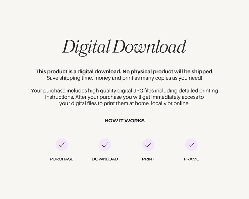 May include: Digital download graphic with a checkmark icon for each step: purchase, download, print, and frame. Text reads: "Digital Download. This product is a digital download. No physical product will be shipped. Save shipping time, money and print as many copies as you need! Your purchase includes high quality digital JPG files including detailed printing instructions. After your purchase you will get immediately access to your digital files to print them at home, locally or online. HOW IT WORKS"
