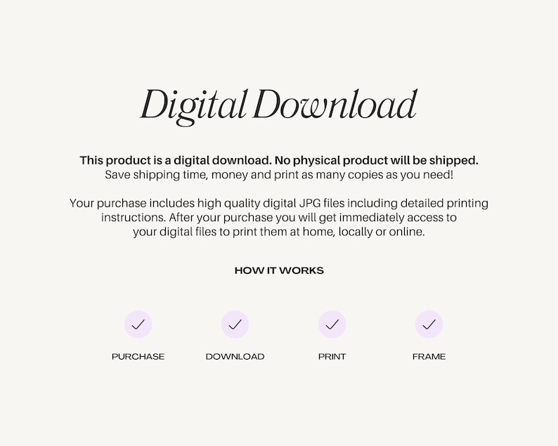 May include: Digital download graphic with a checkmark icon for each step: purchase, download, print, and frame. Text reads: "Digital Download. This product is a digital download. No physical product will be shipped. Save shipping time, money and print as many copies as you need! Your purchase includes high quality digital JPG files including detailed printing instructions. After your purchase you will get immediately access to your digital files to print them at home, locally or online. HOW IT WORKS"