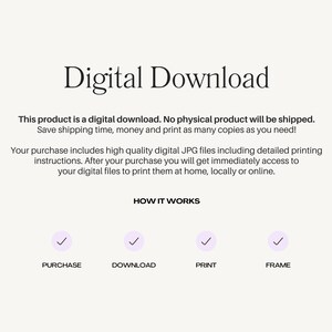 May include: Digital download graphic with the text "Digital Download" in large, bold letters. The text "This product is a digital download. No physical product will be shipped. Save shipping time, money and print as many copies as you need!" is below the title. The text "Your purchase includes high quality digital JPG files including detailed printing instructions. After your purchase you will get immediately access to your digital files to print them at home, locally or online." is below the first text block. The text "HOW IT WORKS" is centered below the second text block. Four checkmarks are below the text "HOW IT WORKS" with the text "PURCHASE", "DOWNLOAD", "PRINT", and "FRAME" below each checkmark.