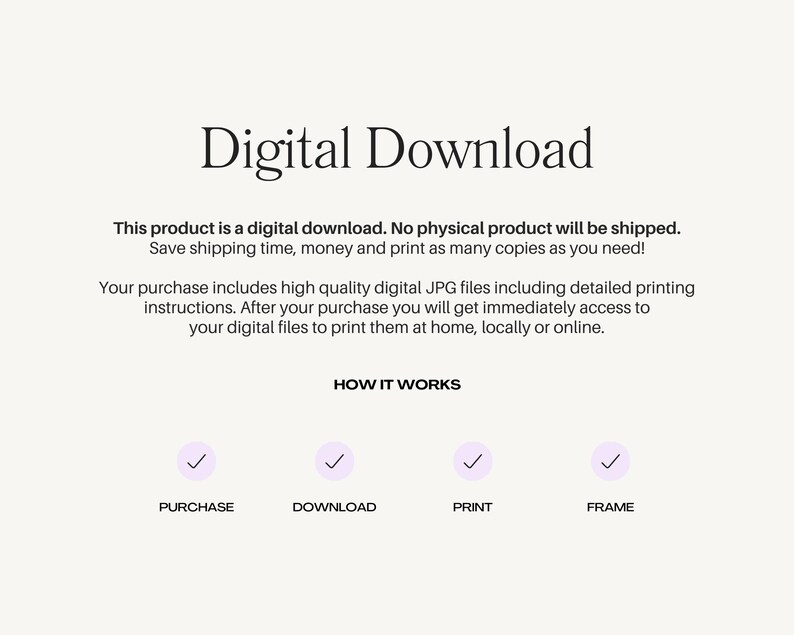May include: Digital download graphic with the text "Digital Download" in large, bold letters. The text "This product is a digital download. No physical product will be shipped. Save shipping time, money and print as many copies as you need!" is below the title. The text "Your purchase includes high quality digital JPG files including detailed printing instructions. After your purchase you will get immediately access to your digital files to print them at home, locally or online." is below the first text block. The text "HOW IT WORKS" is centered below the second text block. Four checkmarks are below the text "HOW IT WORKS" with the text "PURCHASE", "DOWNLOAD", "PRINT", and "FRAME" below each checkmark.