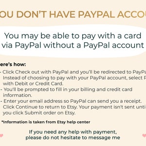 May include: A text-based graphic with instructions on how to pay with a card via PayPal without a PayPal account. The text reads: "IF YOU DON'T HAVE PAYPAL ACCOUNT You may be able to pay with a card via PayPal without a PayPal account Here's how: 1 - Click Check out with PayPal and you'll be redirected to PayPal. Instead of choosing to pay with your PayPal account, select Pay with Debit or Credit Card. 2 - You'll be prompted to fill in your billing and credit card information. 3 - Enter your email address so PayPal can send you a receipt. Click Continue to return to Etsy. Your payment isn't sent until you click Submit order on Etsy. *Information is taken from Etsy help center If you need any help with payment, please do not hesitate to message me"