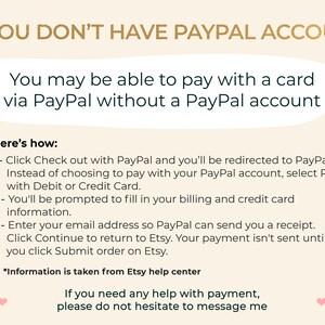 K&ouml;nnte beinhalten: Eine Textgrafik mit Anweisungen, wie man mit einer Karte &uuml;ber PayPal bezahlt, ohne ein PayPal-Konto zu haben. Der Text lautet: "IF YOU DON'T HAVE PAYPAL ACCOUNT You may be able to pay with a card via PayPal without a PayPal account Here's how: 1 - Click Check out with PayPal and you'll be redirected to PayPal. Instead of choosing to pay with your PayPal account, select Pay with Debit or Credit Card. 2 - You'll be prompted to fill in your billing and credit card information. 3 - Enter your email address so PayPal can send you a receipt. Click Continue to return to Etsy. Your payment isn't sent until you click Submit order on Etsy. *Information is taken from Etsy help center If you need any help with payment, please do not hesitate to message me"