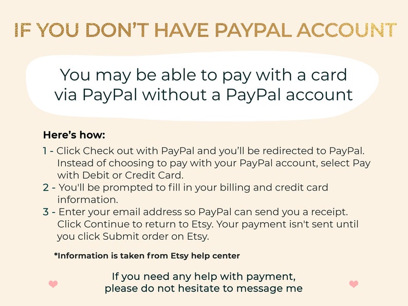 K&ouml;nnte beinhalten: Eine Textgrafik mit Anweisungen, wie man mit einer Karte &uuml;ber PayPal bezahlt, ohne ein PayPal-Konto zu haben. Der Text lautet: "IF YOU DON'T HAVE PAYPAL ACCOUNT You may be able to pay with a card via PayPal without a PayPal account Here's how: 1 - Click Check out with PayPal and you'll be redirected to PayPal. Instead of choosing to pay with your PayPal account, select Pay with Debit or Credit Card. 2 - You'll be prompted to fill in your billing and credit card information. 3 - Enter your email address so PayPal can send you a receipt. Click Continue to return to Etsy. Your payment isn't sent until you click Submit order on Etsy. *Information is taken from Etsy help center If you need any help with payment, please do not hesitate to message me"