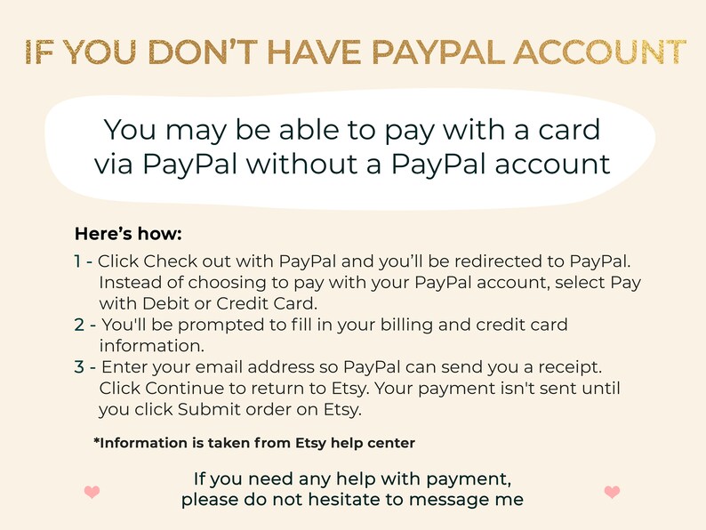 May include: A text-based graphic with instructions on how to pay with a card via PayPal without a PayPal account. The text reads: "IF YOU DON'T HAVE PAYPAL ACCOUNT You may be able to pay with a card via PayPal without a PayPal account Here's how: 1 - Click Check out with PayPal and you'll be redirected to PayPal. Instead of choosing to pay with your PayPal account, select Pay with Debit or Credit Card. 2 - You'll be prompted to fill in your billing and credit card information. 3 - Enter your email address so PayPal can send you a receipt. Click Continue to return to Etsy. Your payment isn't sent until you click Submit order on Etsy. *Information is taken from Etsy help center If you need any help with payment, please do not hesitate to message me"