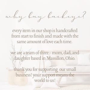 May include: Text on a white background that reads "why buy buckeye?"  Every item in our shop is handcrafted from start to finish and made with the same amount of love each time. We are a team of three - mom, dad, and daughter based in Massillon, Ohio. Thank you for supporting our small business! Your support means the world to us!"