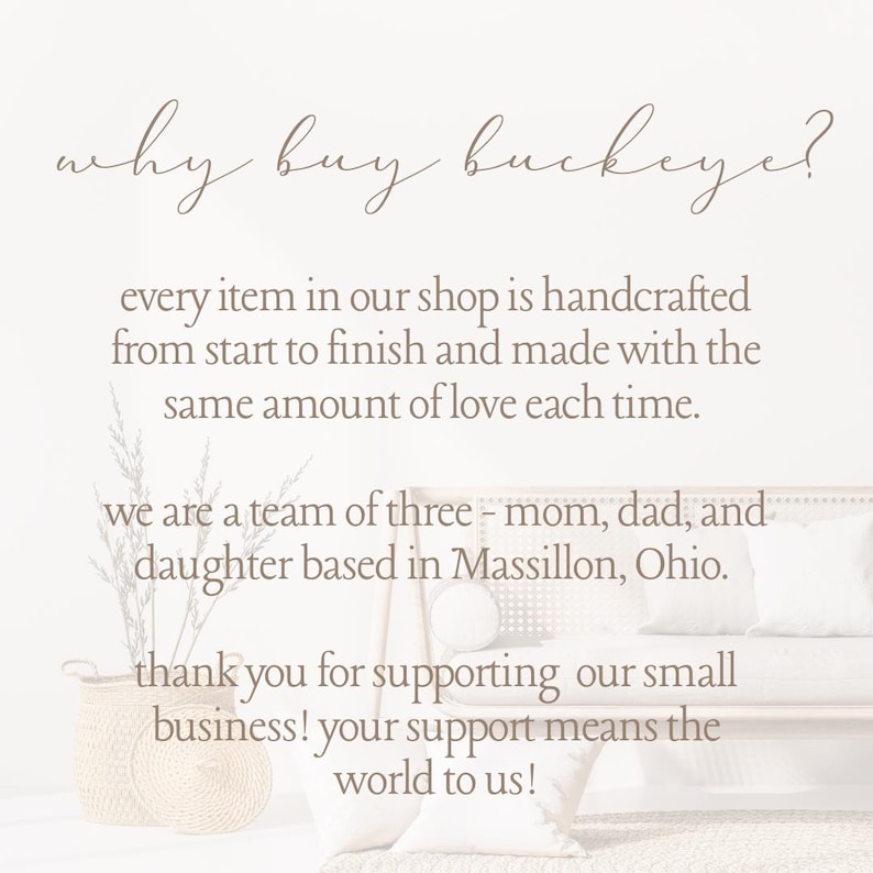 May include: Text on a white background that reads "why buy buckeye?"  Every item in our shop is handcrafted from start to finish and made with the same amount of love each time. We are a team of three - mom, dad, and daughter based in Massillon, Ohio. Thank you for supporting our small business! Your support means the world to us!"