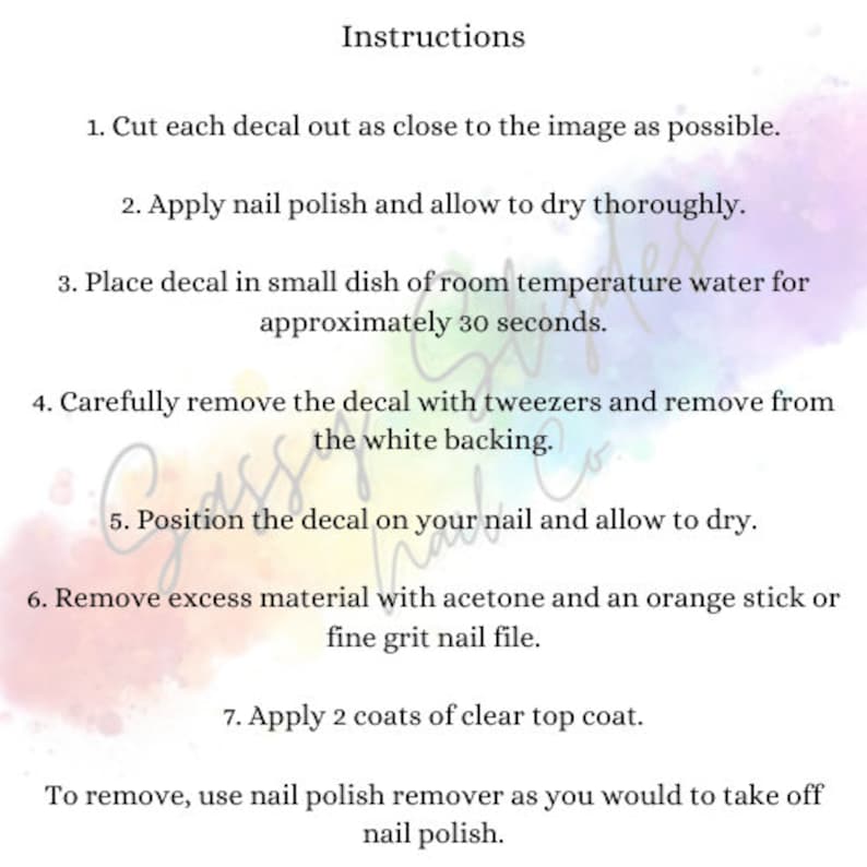 May include: Instructions for applying nail decals. Cut out the decal, apply nail polish, soak in water for 30 seconds, remove the backing, position on the nail, and allow to dry. Remove excess material with acetone and a nail file. Apply two coats of clear top coat. To remove, use nail polish remover.