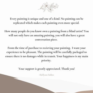 Op de afbeelding: Tekst op een witte achtergrond met een bloemmotief bovenaan. De tekst luidt: "Elk schilderij is uniek en een unicum. Geen enkel schilderij kan worden gerepliceerd, wat elk schilderij nog specialer maakt. Hoeveel mensen ken je die een schilderij van een blinde kunstenaar bezitten? Je zult niet alleen een geweldig schilderij hebben, maar ook een geweldig gespreksonderwerp. Vanaf het moment van aankoop tot het ontvangen van je schilderij wil ik dat je ervaring plezierig is. Het schilderij wordt zorgvuldig verpakt om ervoor te zorgen dat er geen schade optreedt tijdens het transport. Uw geluk is mijn prioriteit. Uw steun wordt zeer gewaardeerd. Bedankt! -Shellyann Siddoo"