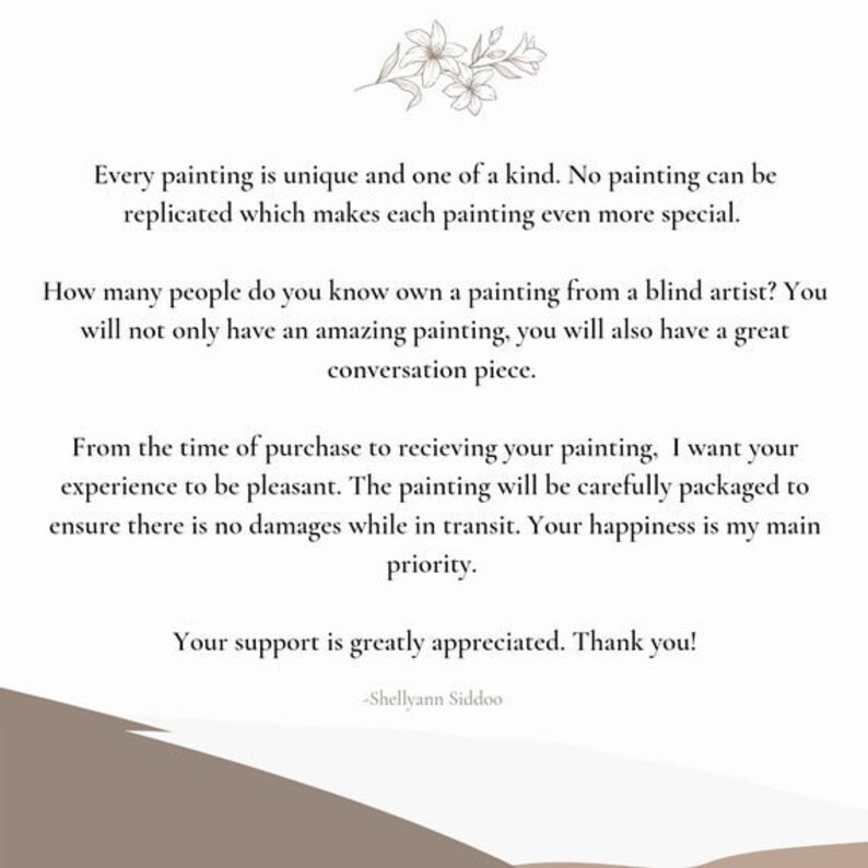 Op de afbeelding: Tekst op een witte achtergrond met een bloemmotief bovenaan. De tekst luidt: "Elk schilderij is uniek en een unicum. Geen enkel schilderij kan worden gerepliceerd, wat elk schilderij nog specialer maakt. Hoeveel mensen ken je die een schilderij van een blinde kunstenaar bezitten? Je zult niet alleen een geweldig schilderij hebben, maar ook een geweldig gespreksonderwerp. Vanaf het moment van aankoop tot het ontvangen van je schilderij wil ik dat je ervaring plezierig is. Het schilderij wordt zorgvuldig verpakt om ervoor te zorgen dat er geen schade optreedt tijdens het transport. Uw geluk is mijn prioriteit. Uw steun wordt zeer gewaardeerd. Bedankt! -Shellyann Siddoo"
