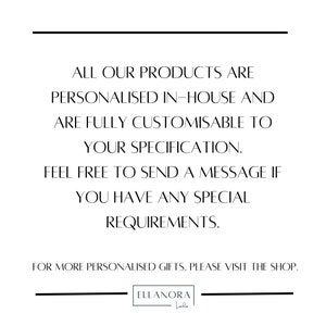 May include: Text overlay on a white background with black lines above and below. The text reads: "ALL OUR PRODUCTS ARE PERSONALISED IN-HOUSE AND ARE FULLY CUSTOMISABLE TO YOUR SPECIFICATION. FEEL FREE TO SEND A MESSAGE IF YOU HAVE ANY SPECIAL REQUIREMENTS. FOR MORE PERSONALISED GIFTS, PLEASE VISIT THE SHOP. ELLANORA Loaden"