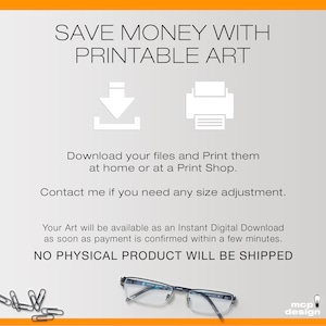 May include: A digital download graphic with the text "SAVE MONEY WITH PRINTABLE ART" and icons for downloading and printing. The text below the icons reads "Download your files and Print them at home or at a Print Shop. Contact me if you need any size adjustment. Your Art will be available as an Instant Digital Download as soon as payment is confirmed within a few minutes. NO PHYSICAL PRODUCT WILL BE SHIPPED".