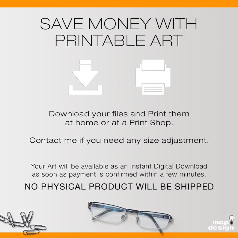 May include: A digital download graphic with the text "SAVE MONEY WITH PRINTABLE ART" and icons for downloading and printing. The text below the icons reads "Download your files and Print them at home or at a Print Shop. Contact me if you need any size adjustment. Your Art will be available as an Instant Digital Download as soon as payment is confirmed within a few minutes. NO PHYSICAL PRODUCT WILL BE SHIPPED".