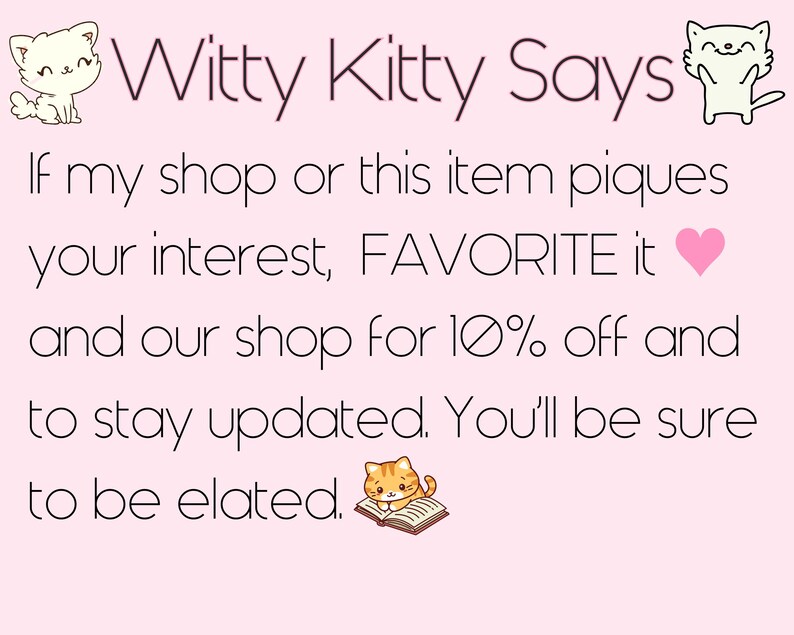 May include: Witty Kitty Says: If my shop or this item piques your interest, FAVORITE it and our shop for 10% off and to stay updated. You'll be sure to be elated.