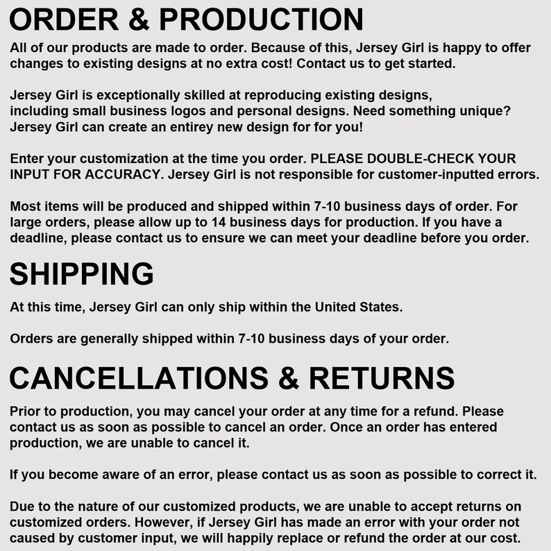 May include: Text-based document outlining the order and production process for a business called Jersey Girl. The document includes information about customization, shipping, cancellations, and returns. The text states that all products are made to order and that Jersey Girl is happy to offer changes to existing designs at no extra cost.