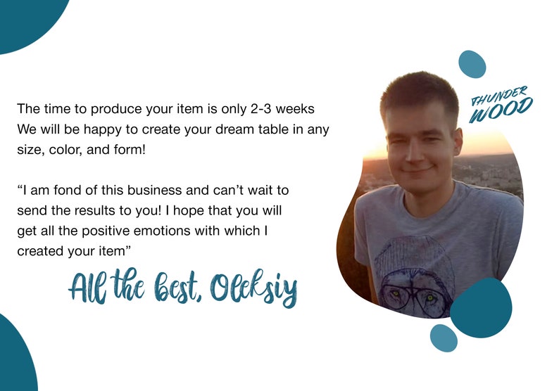 May include: A man smiles at the camera in front of a sunset backdrop. The text "THUNDER WOOD" is in the upper right corner of the image. The text below the man's image reads: "The time to produce your item is only 2-3 weeks. We will be happy to create your dream table in any size, color, and form! "I am fond of this business and can't wait to send the results to you! I hope that you will get all the positive emotions with which I created your item." All the best, Oleksiy"