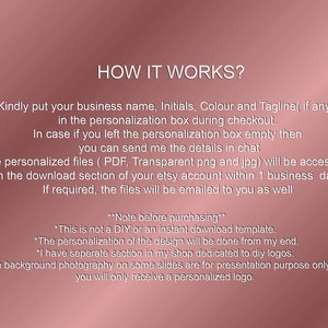 May include: How it works?  Instructions for a personalized logo design service.  Kindly put your business name, initials, color and tagline (if any) in the personalization box during checkout.  In case you left the personalization box empty, you can send the details in chat.  The personalized files (PDF, transparent png and jpg) will be accessible in the download section of your Etsy account within 1 business day.  If required, the files will be emailed to you as well.  Note before purchasing: This is not a DIY or an instant download template.  The personalization of the design will be done from my end.  I have a separate section in my shop dedicated to DIY logos.  The background photography on some slides are for presentation purposes only and you will only receive a personalized logo.