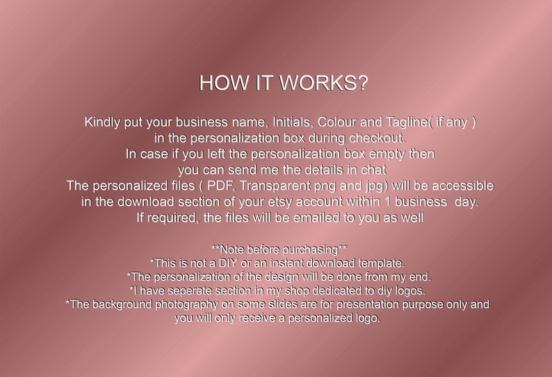 May include: How it works?  Instructions for a personalized logo design service.  Kindly put your business name, initials, color and tagline (if any) in the personalization box during checkout.  In case you left the personalization box empty, you can send the details in chat.  The personalized files (PDF, transparent png and jpg) will be accessible in the download section of your Etsy account within 1 business day.  If required, the files will be emailed to you as well.  Note before purchasing: This is not a DIY or an instant download template.  The personalization of the design will be done from my end.  I have a separate section in my shop dedicated to DIY logos.  The background photography on some slides are for presentation purposes only and you will only receive a personalized logo.