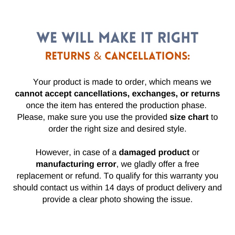 May include: Text on a white background that reads "WE WILL MAKE IT RIGHT RETURNS & CANCELLATIONS:". The text below explains that products are made to order and cannot be returned, exchanged, or cancelled once the item has entered production. It also explains that if a product is damaged or has a manufacturing error, a free replacement or refund will be offered. Customers must contact the company within 14 days of delivery and provide a clear photo of the issue.