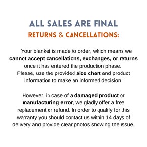 May include: Text on a white background that reads "ALL SALES ARE FINAL RETURNS & CANCELLATIONS:". The text continues: "Your blanket is made to order, which means we cannot accept cancellations, exchanges, or returns once it has entered the production phase. Please, use the provided size chart and product information to make an informed decision. However, in case of a damaged product or manufacturing error, we gladly offer a free replacement or refund. In order to qualify for this warranty you should contact us within 14 days of delivery and provide clear photos showing the issue."