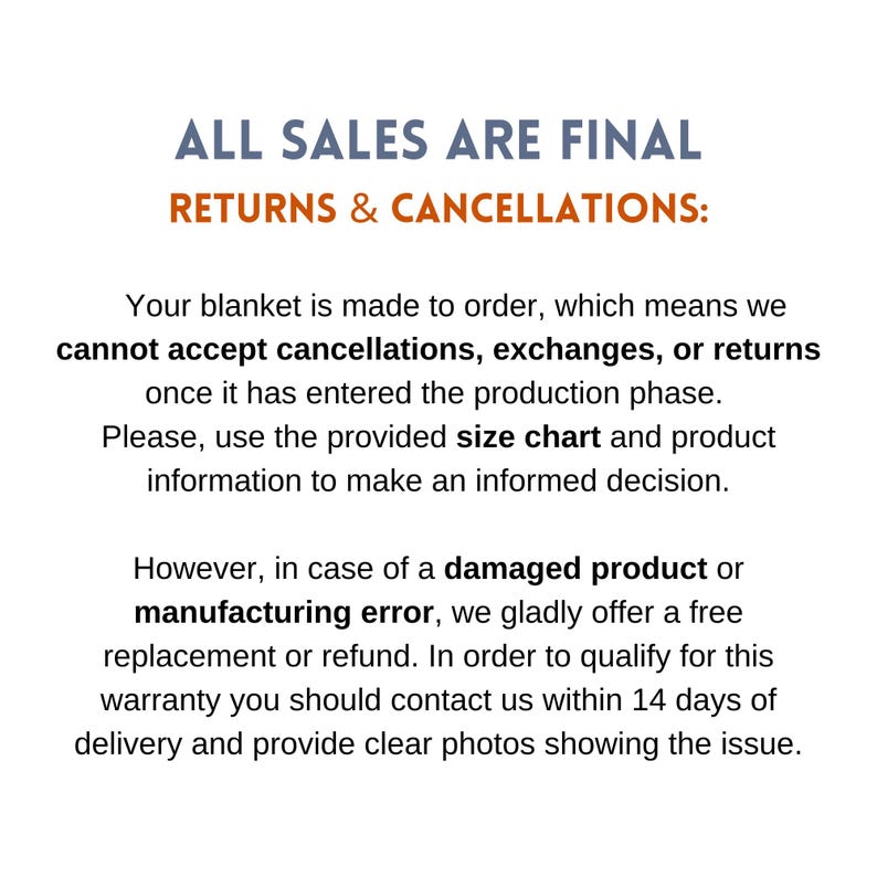 May include: Text on a white background that reads "ALL SALES ARE FINAL RETURNS & CANCELLATIONS:". The text continues: "Your blanket is made to order, which means we cannot accept cancellations, exchanges, or returns once it has entered the production phase. Please, use the provided size chart and product information to make an informed decision. However, in case of a damaged product or manufacturing error, we gladly offer a free replacement or refund. In order to qualify for this warranty you should contact us within 14 days of delivery and provide clear photos showing the issue."