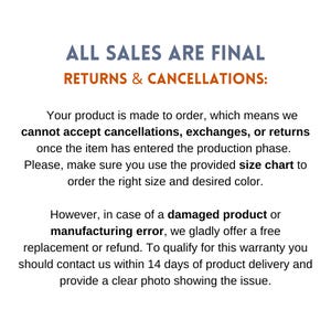 May include: Text on a white background that reads "ALL SALES ARE FINAL RETURNS & CANCELLATIONS:".  The text continues, "Your product is made to order, which means we cannot accept cancellations, exchanges, or returns once the item has entered the production phase. Please, make sure you use the provided size chart to order the right size and desired color. However, in case of a damaged product or manufacturing error, we gladly offer a free replacement or refund. To qualify for this warranty you should contact us within 14 days of product delivery and provide a clear photo showing the issue."
