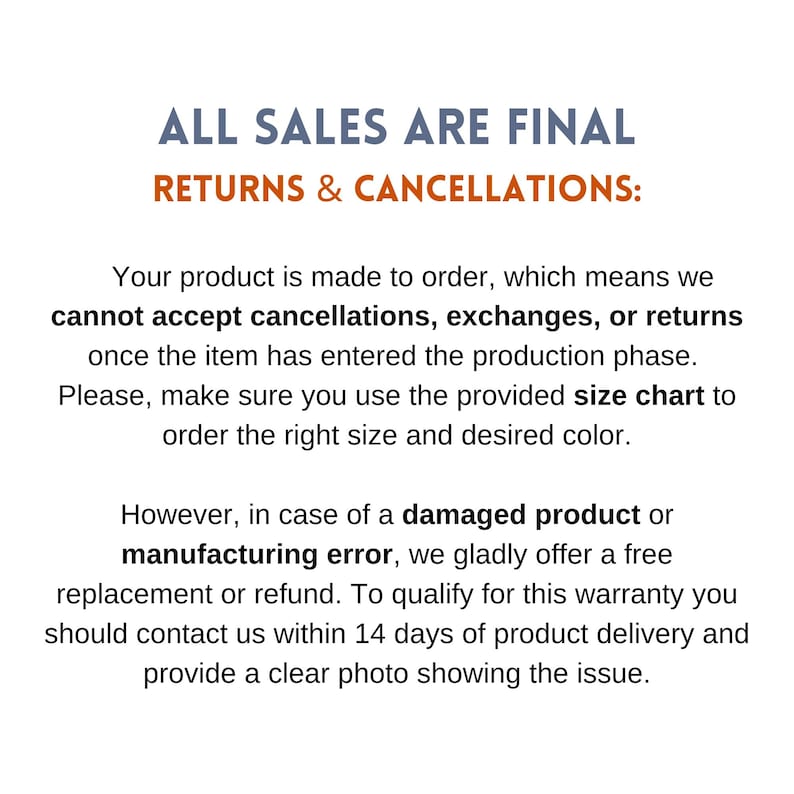 May include: Text on a white background that reads "ALL SALES ARE FINAL RETURNS & CANCELLATIONS:".  The text continues, "Your product is made to order, which means we cannot accept cancellations, exchanges, or returns once the item has entered the production phase. Please, make sure you use the provided size chart to order the right size and desired color. However, in case of a damaged product or manufacturing error, we gladly offer a free replacement or refund. To qualify for this warranty you should contact us within 14 days of product delivery and provide a clear photo showing the issue."
