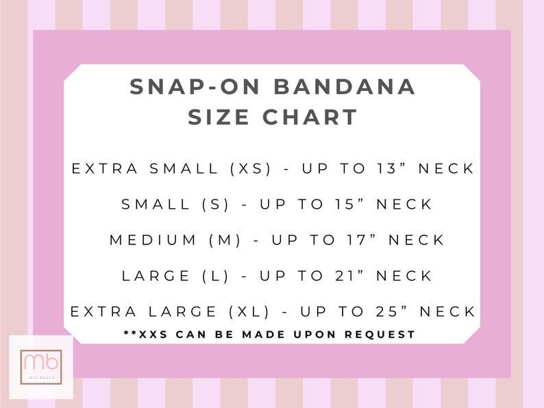 May include: A snap-on bandana size chart with a light pink and white striped background. The text reads: SNAP-ON BANDANA SIZE CHART, EXTRA SMALL (XS) - UP TO 13" NECK, SMALL (S) - UP TO 15" NECK, MEDIUM (M) - UP TO 17" NECK, LARGE (L) - UP TO 21" NECK, EXTRA LARGE (XL) - UP TO 25" NECK, **XXS CAN BE MADE UPON REQUEST.