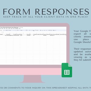 May include: A computer screen displaying a Google Sheet with the title "Copy of Disney World Vacation Inquiry (Responses)". The sheet has columns for email address, trip dates, and gender. The text "Your Google Form will export all of your clients answers into one place using Google Sheets!" is displayed on the right side of the image. The text "Their responses will be updated automatically and be available for viewing as soon as they hit submit!" is displayed below the first text. A green icon of a spreadsheet is displayed below the text.