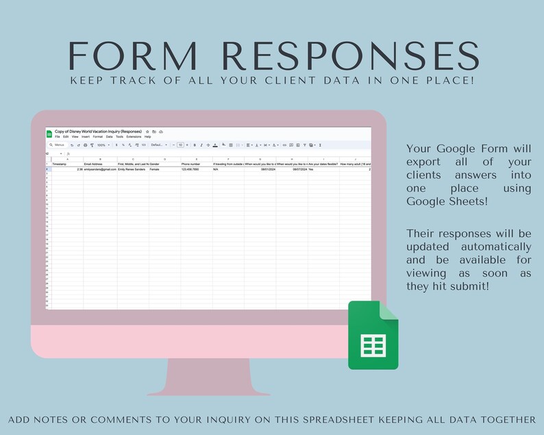 May include: A computer screen displaying a Google Sheet with the title "Copy of Disney World Vacation Inquiry (Responses)". The sheet has columns for email address, trip dates, and gender. The text "Your Google Form will export all of your clients answers into one place using Google Sheets!" is displayed on the right side of the image. The text "Their responses will be updated automatically and be available for viewing as soon as they hit submit!" is displayed below the first text. A green icon of a spreadsheet is displayed below the text.