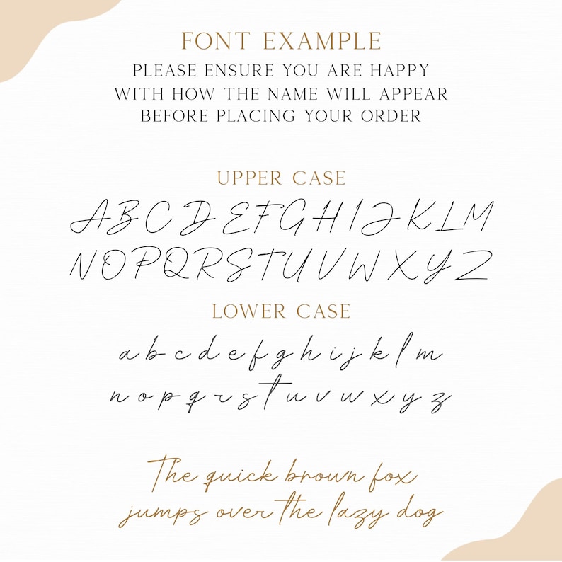 May include: Font example image showing uppercase and lowercase letters in a handwritten style. The text "FONT EXAMPLE" is at the top of the image. The text "PLEASE ENSURE YOU ARE HAPPY WITH HOW THE NAME WILL APPEAR BEFORE PLACING YOUR ORDER" is below the title. The text "UPPER CASE" is above the uppercase letters. The text "LOWER CASE" is above the lowercase letters. The text "The quick brown fox jumps over the lazy dog" is at the bottom of the image.