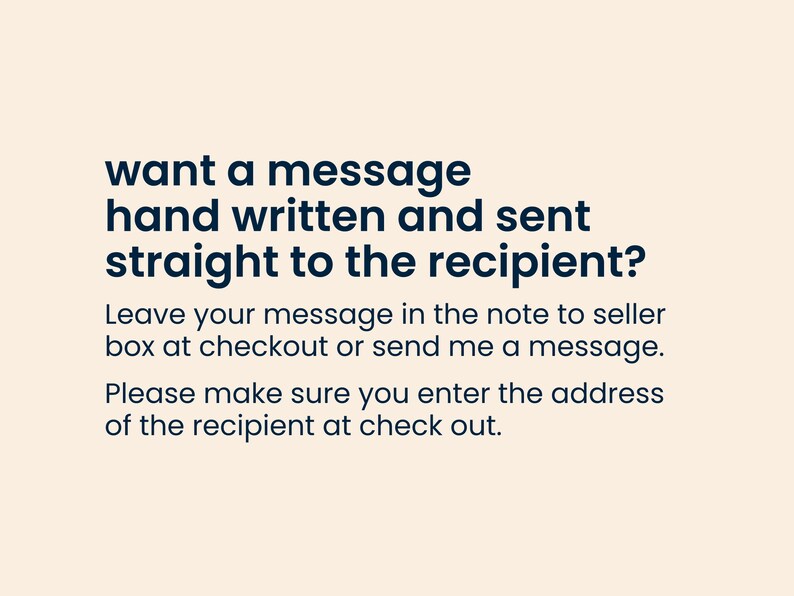 May include: Text on a light beige background that reads: "want a message hand written and sent straight to the recipient? Leave your message in the note to seller box at checkout or send me a message. Please make sure you enter the address of the recipient at check out."