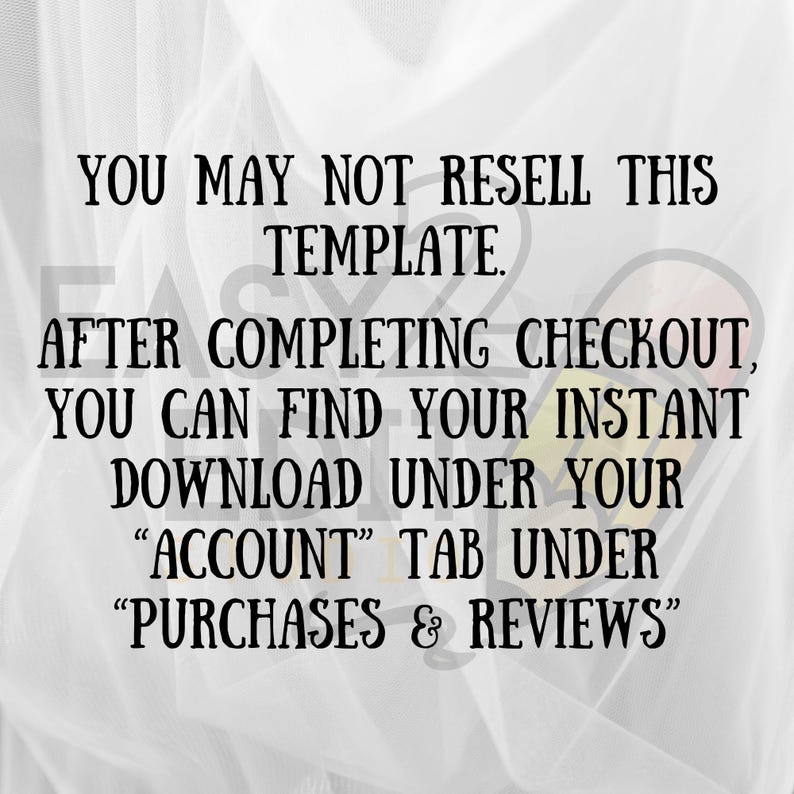 May include: Black text on a white background reads: "YOU MAY NOT RESELL THIS TEMPLATE. AFTER COMPLETING CHECKOUT, YOU CAN FIND YOUR INSTANT DOWNLOAD UNDER YOUR 'ACCOUNT' TAB UNDER 'PURCHASES & REVIEWS'".