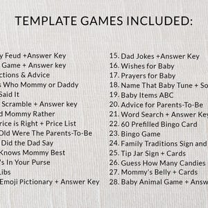 Puede incluir: Una lista de 28 juegos para baby shower, que incluyen "Family Feud", "Trivia Game", "Predictions & Advice", "Guess Who Mommy or Daddy", "Who Said It", "Word Scramble", "Would Mommy Rather", "The Price is Right", "How Old Were The Parents-To-Be", "What Did the Dad Say", "Who Knows Mommy Best", "What's In Your Purse", "Mad Libs", "Baby Emoji Pictionary", "Dad Jokes", "Wishes for Baby", "Prayers for Baby", "Name That Baby Tune", "Baby Items ABC", "Advice for Parents-To-Be", "Word Search", "60 Prefilled Bingo Card", "Bingo Game", "Family Traditions Sign", "Tip Jar Sign", "Guess How Many Candies", "Mommy's Belly", and "Baby Animal Game".