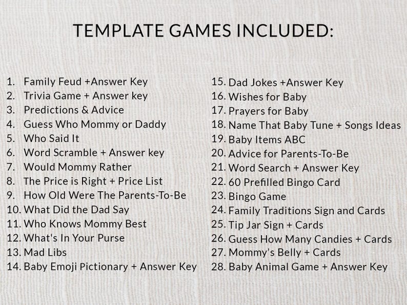 Puede incluir: Una lista de 28 juegos para baby shower, que incluyen "Family Feud", "Trivia Game", "Predictions & Advice", "Guess Who Mommy or Daddy", "Who Said It", "Word Scramble", "Would Mommy Rather", "The Price is Right", "How Old Were The Parents-To-Be", "What Did the Dad Say", "Who Knows Mommy Best", "What's In Your Purse", "Mad Libs", "Baby Emoji Pictionary", "Dad Jokes", "Wishes for Baby", "Prayers for Baby", "Name That Baby Tune", "Baby Items ABC", "Advice for Parents-To-Be", "Word Search", "60 Prefilled Bingo Card", "Bingo Game", "Family Traditions Sign", "Tip Jar Sign", "Guess How Many Candies", "Mommy's Belly", and "Baby Animal Game".