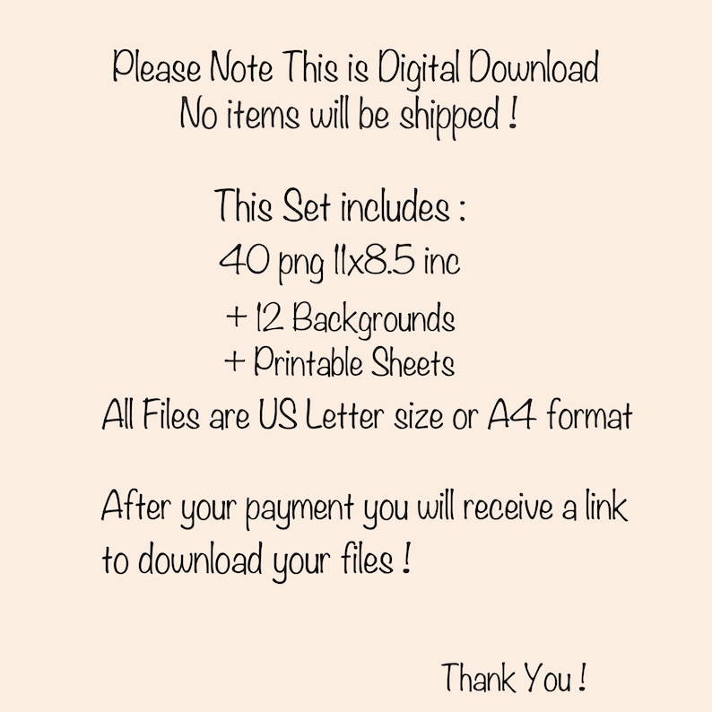 May include: Text on a beige background that reads: "Please Note This is Digital Download No items will be shipped! This Set includes: 40 png 11x8.5 inc + 12 Backgrounds + Printable Sheets All Files are US Letter size or A4 format After your payment you will receive a link to download your files! Thank You!"