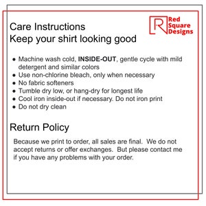 May include: Care instructions and return policy for a shirt. Machine wash cold, inside-out, gentle cycle with mild detergent and similar colors. Use non-chlorine bleach only when necessary. No fabric softeners. Tumble dry low or hang-dry for longest life. Cool iron inside-out if necessary. Do not iron print. Do not dry clean. Because we print to order, all sales are final. We do not accept returns or offer exchanges. But please contact me if you have any problems with your order.