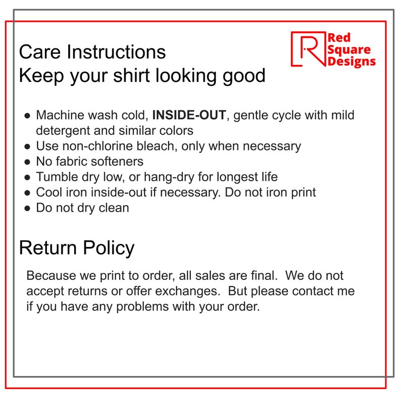 May include: Care instructions and return policy for a shirt. Machine wash cold, inside-out, gentle cycle with mild detergent and similar colors. Use non-chlorine bleach only when necessary. No fabric softeners. Tumble dry low or hang-dry for longest life. Cool iron inside-out if necessary. Do not iron print. Do not dry clean. Because we print to order, all sales are final. We do not accept returns or offer exchanges. But please contact me if you have any problems with your order.
