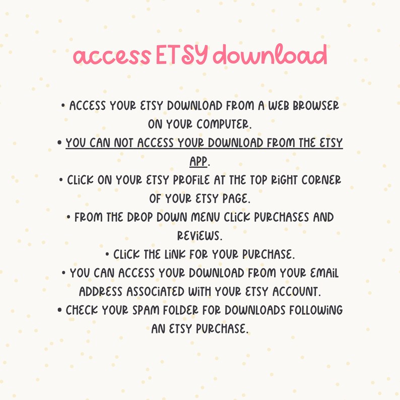 May include: Instructions on how to access Etsy downloads from a web browser or the Etsy app.  The text includes steps on how to find your purchase and download from your email address or check your spam folder.