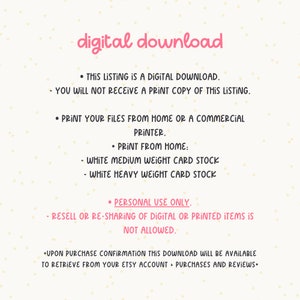 May include: Text on a white background with pink polka dots. The text reads: "digital download"  "This listing is a digital download. You will not receive a print copy of this listing."  "Print your files from home or a commercial printer."  "Print from home: White medium weight card stock - White heavy weight card stock"  "Personal use only. Resell or re-sharing of digital or printed items is not allowed."  "Upon purchase confirmation this download will be available to retrieve from your Etsy account > Purchases and Reviews."